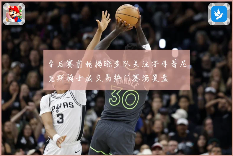 季后赛首轮揭晓多队关注字母哥尼克斯骑士成交易热门赛场复盘