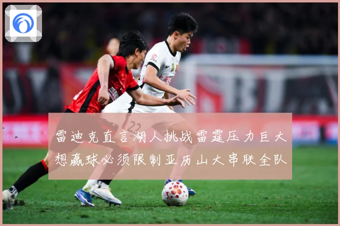 雷迪克直言湖人挑战雷霆压力巨大想赢球必须限制亚历山大串联全队赛场复盘