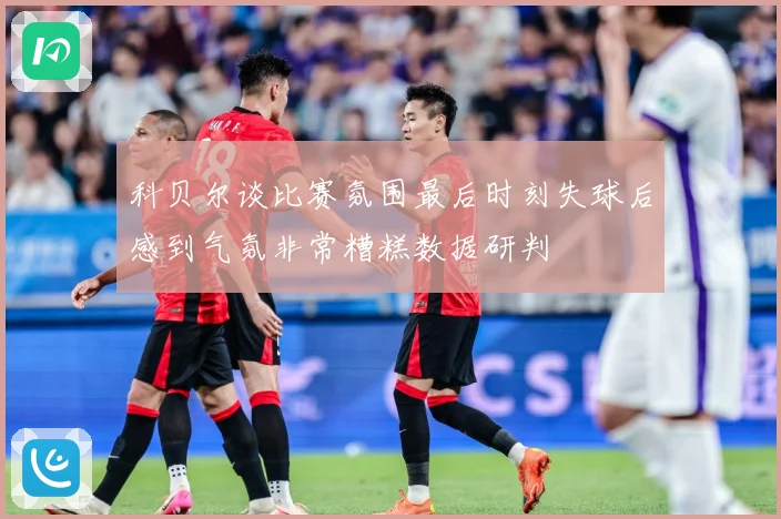 科贝尔谈比赛氛围最后时刻失球后感到气氛非常糟糕数据研判
