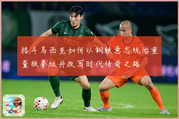 格斗乌西克如何以钢铁意志统治重量级拳坛并改写时代传奇之路