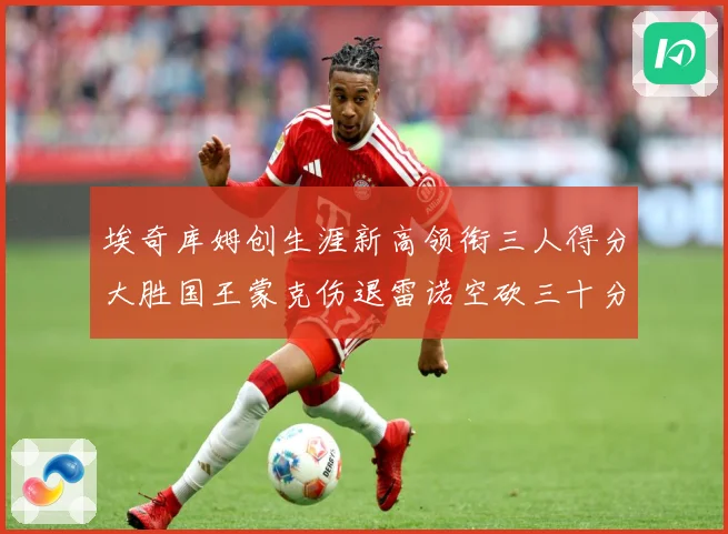 埃奇库姆创生涯新高领衔三人得分大胜国王蒙克伤退雷诺空砍三十分赛场复盘