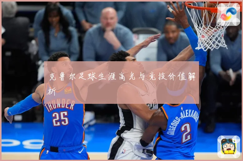 克鲁尔足球生涯高光与竞技价值解析