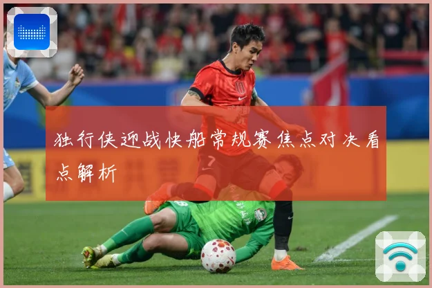 独行侠迎战快船常规赛焦点对决看点解析
