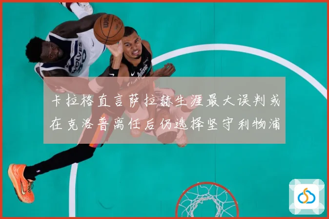 卡拉格直言萨拉赫生涯最大误判或在克洛普离任后仍选择坚守利物浦战术观察