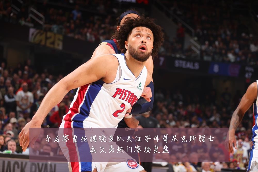 季后赛首轮揭晓多队关注字母哥尼克斯骑士成交易热门赛场复盘