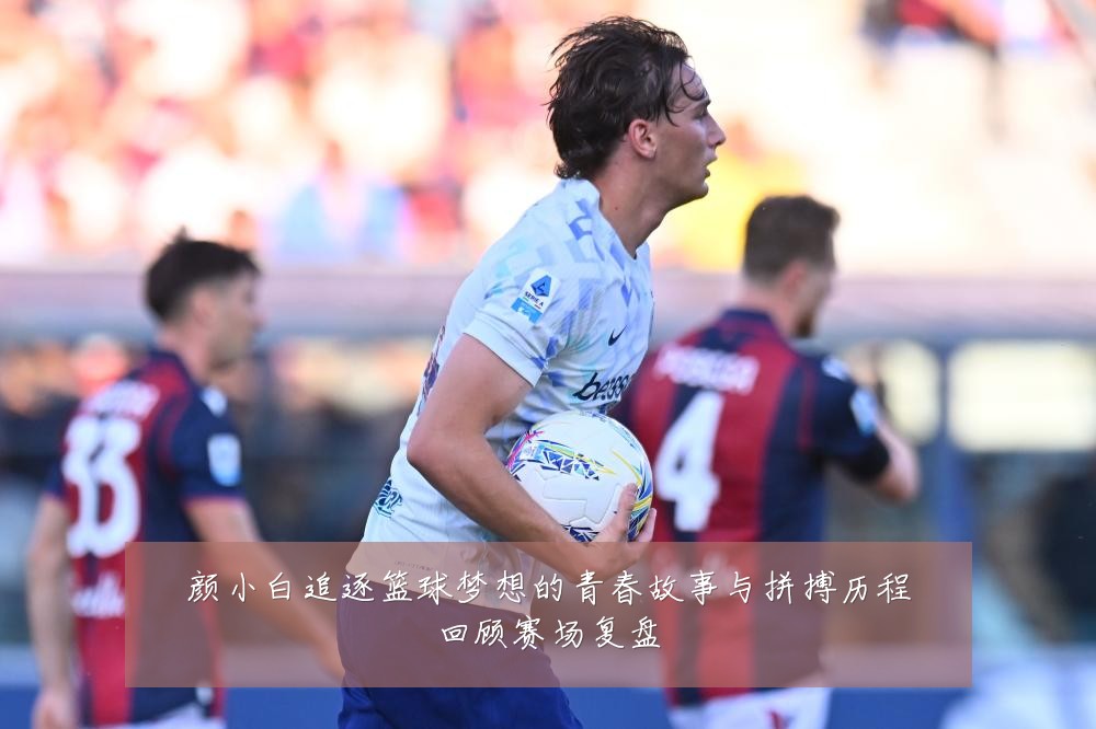 颜小白追逐篮球梦想的青春故事与拼搏历程回顾赛场复盘